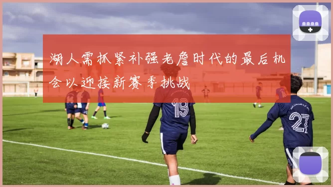 湖人需抓紧补强老詹时代的最后机会以迎接新赛季挑战