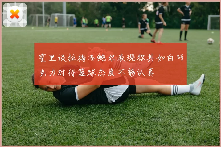 霍里谈拉梅洛鲍尔表现称其如白巧克力对待篮球态度不够认真