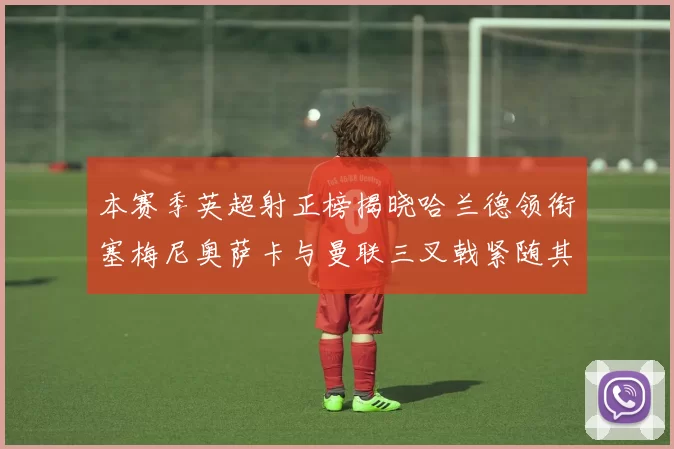 本赛季英超射正榜揭晓哈兰德领衔塞梅尼奥萨卡与曼联三叉戟紧随其后