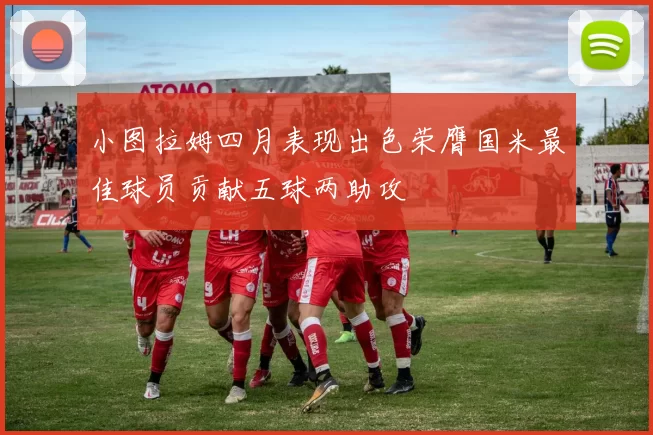 小图拉姆四月表现出色荣膺国米最佳球员贡献五球两助攻
