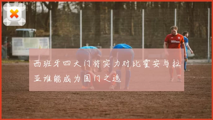 西班牙四大门将实力对比霍安与拉亚谁能成为国门之选