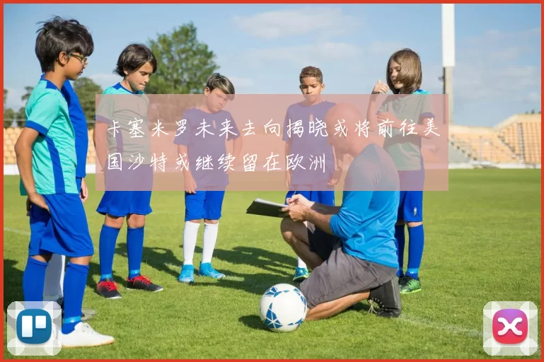 卡塞米罗未来去向揭晓或将前往美国沙特或继续留在欧洲